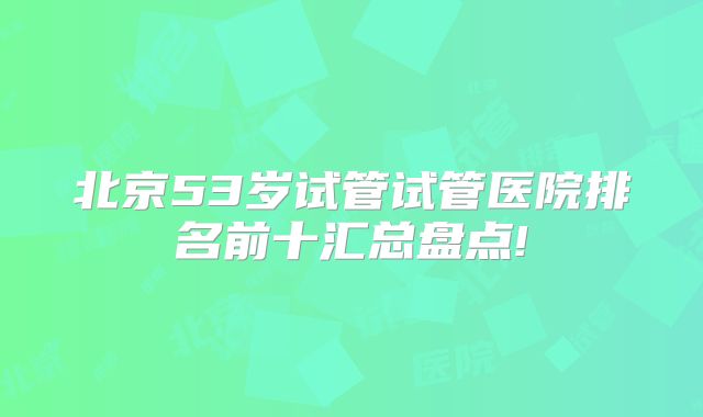 北京53岁试管试管医院排名前十汇总盘点!