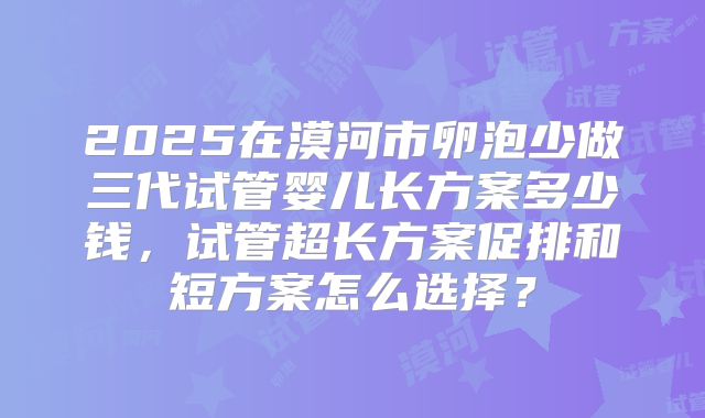 2025在漠河市卵泡少做三代试管婴儿长方案多少钱，试管超长方案促排和短方案怎么选择？