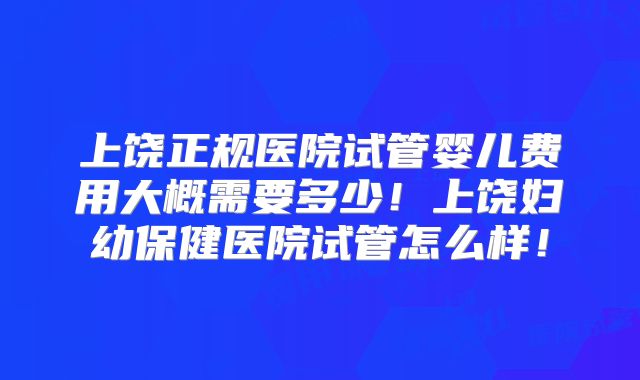 上饶正规医院试管婴儿费用大概需要多少！上饶妇幼保健医院试管怎么样！