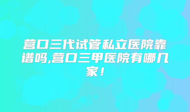 营口三代试管私立医院靠谱吗,营口三甲医院有哪几家！