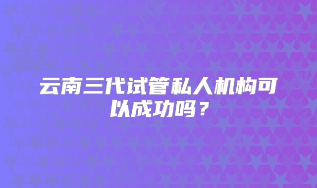 云南三代试管私人机构可以成功吗?