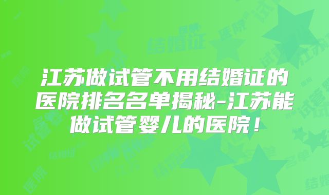 江苏做试管不用结婚证的医院排名名单揭秘-江苏能做试管婴儿的医院！