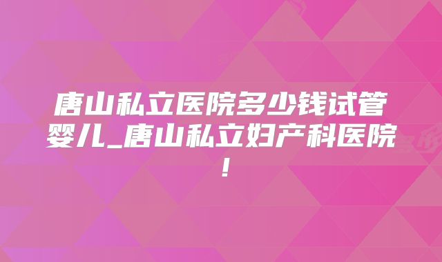 唐山私立医院多少钱试管婴儿_唐山私立妇产科医院!