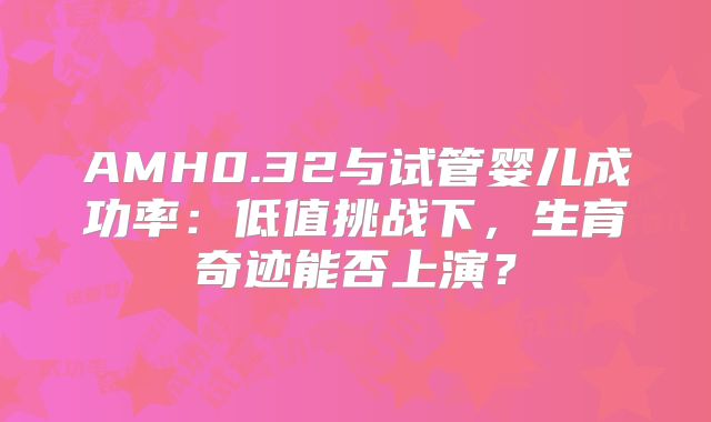 AMH0.32与试管婴儿成功率：低值挑战下，生育奇迹能否上演？