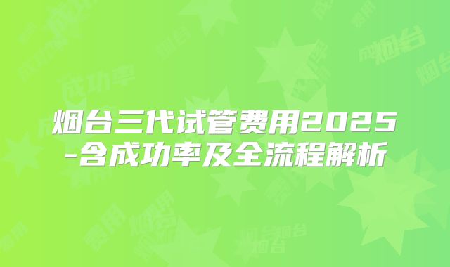 烟台三代试管费用2025-含成功率及全流程解析