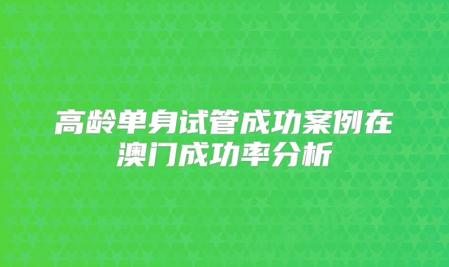 高龄单身试管成功案例在澳门成功率分析