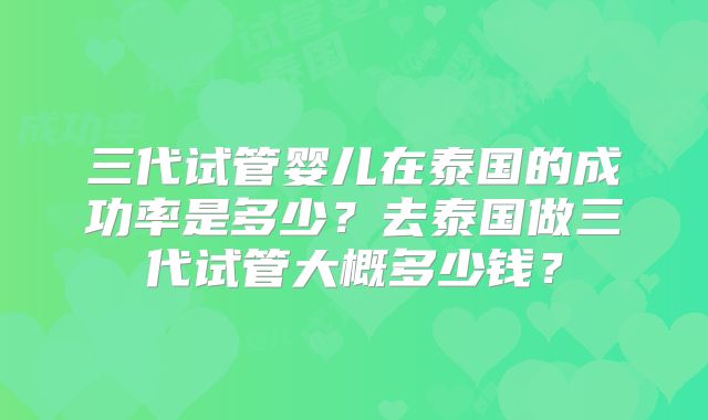 三代试管婴儿在泰国的成功率是多少?去泰国做三代试管大概多少钱?