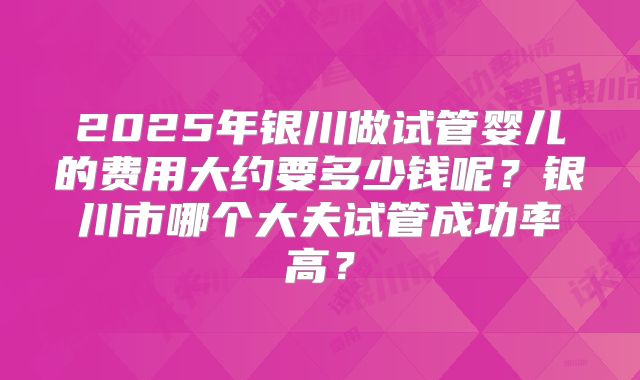 2025年银川做试管婴儿的费用大约要多少钱呢?银川市哪个大夫试管成功率高?