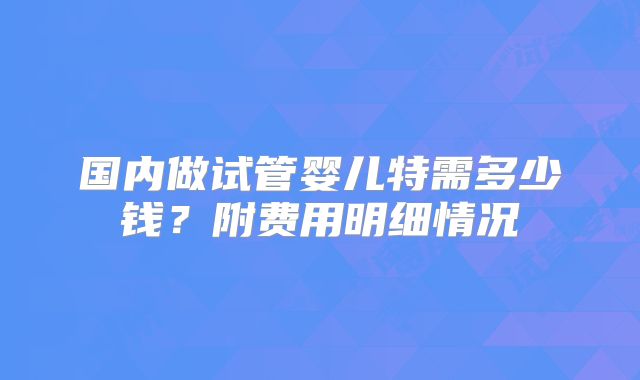 国内做试管婴儿特需多少钱？附费用明细情况