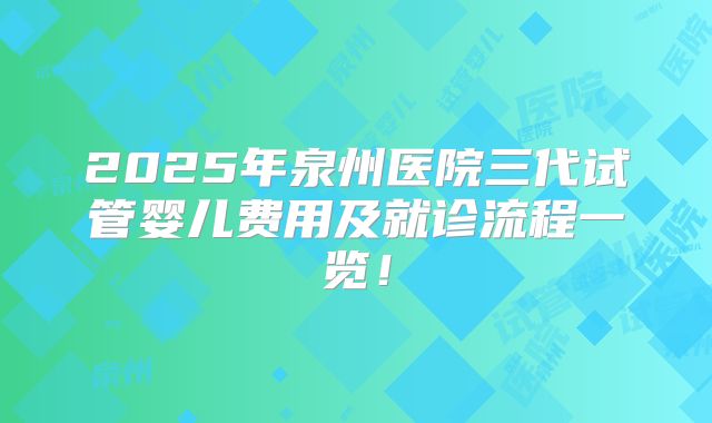 2025年泉州医院三代试管婴儿费用及就诊流程一览！