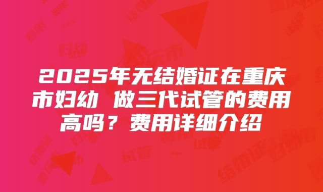 2025年无结婚证在重庆市妇幼 做三代试管的费用高吗?费用详细介绍