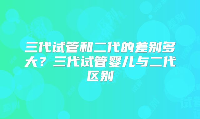 三代试管和二代的差别多大？三代试管婴儿与二代区别