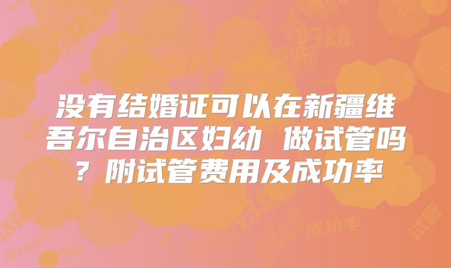 没有结婚证可以在新疆维吾尔自治区妇幼 做试管吗？附试管费用及成功率