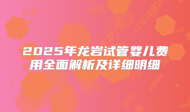 2025年龙岩试管婴儿费用全面解析及详细明细