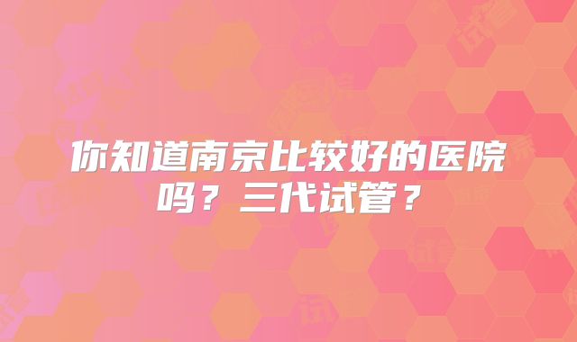 你知道南京比较好的医院吗？三代试管？