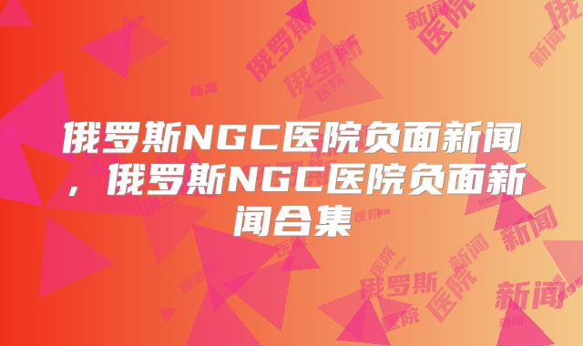 俄罗斯NGC医院负面新闻，俄罗斯NGC医院负面新闻合集
