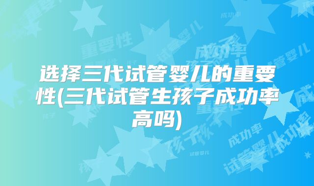 选择三代试管婴儿的重要性(三代试管生孩子成功率高吗)