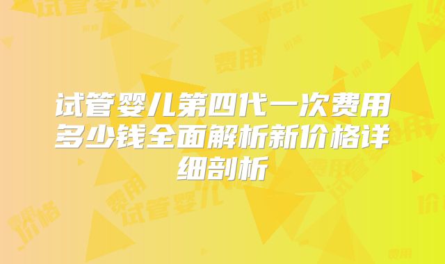 试管婴儿第四代一次费用多少钱全面解析新价格详细剖析