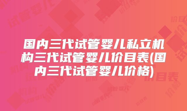 国内三代试管婴儿私立机构三代试管婴儿价目表(国内三代试管婴儿价格)