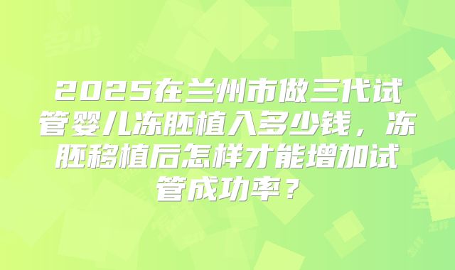 2025在兰州市做三代试管婴儿冻胚植入多少钱，冻胚移植后怎样才能增加试管成功率？