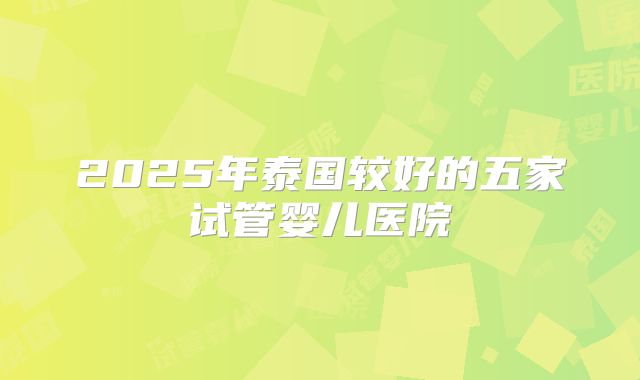 2025年泰国较好的五家试管婴儿医院