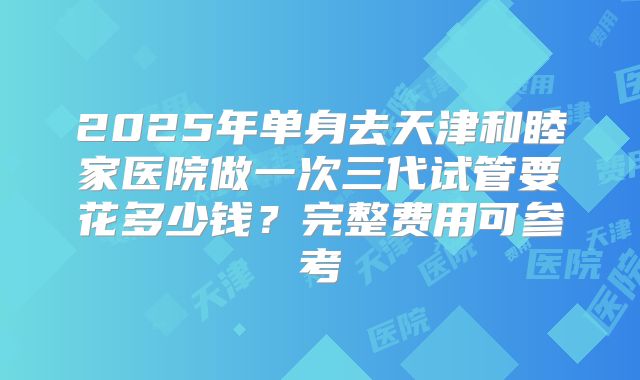 2025年单身去天津和睦家医院做一次三代试管要花多少钱？完整费用可参考