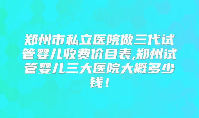 郑州市私立医院做三代试管婴儿收费价目表,郑州试管婴儿三大医院大概多少钱!