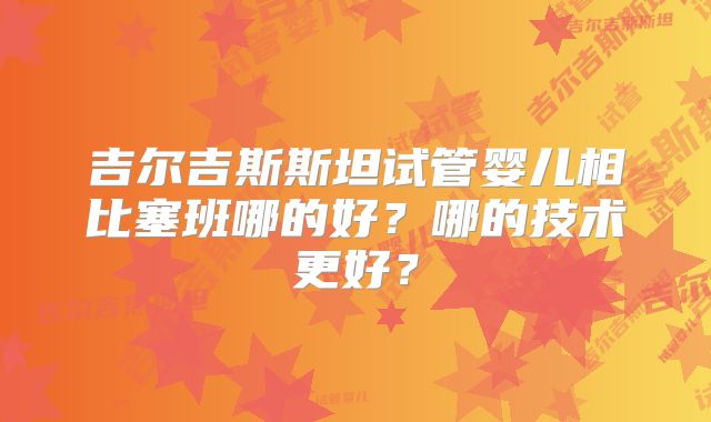 吉尔吉斯斯坦试管婴儿相比塞班哪的好？哪的技术更好？