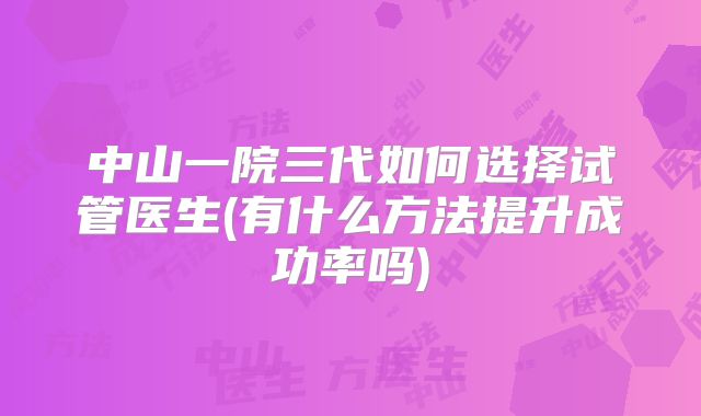 中山一院三代如何选择试管医生(有什么方法提升成功率吗)