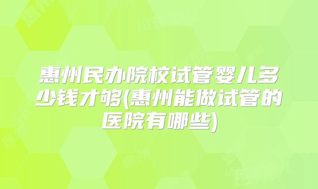 惠州民办院校试管婴儿多少钱才够(惠州能做试管的医院有哪些)