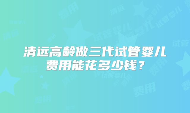 清远高龄做三代试管婴儿费用能花多少钱?