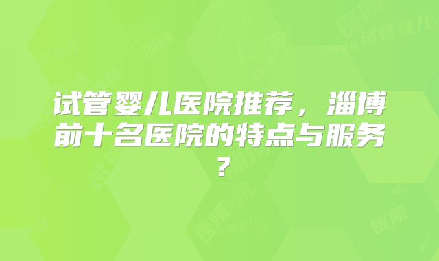 试管婴儿医院推荐，淄博前十名医院的特点与服务？