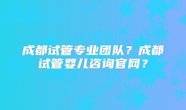 成都试管专业团队？成都试管婴儿咨询官网？