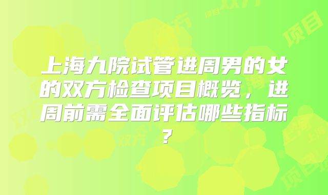 上海九院试管进周男的女的双方检查项目概览，进周前需全面评估哪些指标？