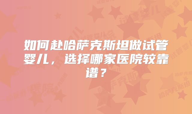 如何赴哈萨克斯坦做试管婴儿，选择哪家医院较靠谱？