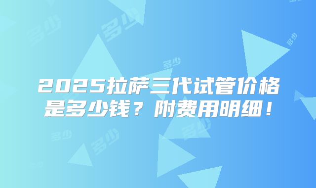 2025拉萨三代试管价格是多少钱？附费用明细！