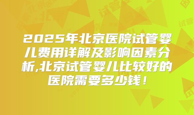2025年北京医院试管婴儿费用详解及影响因素分析,北京试管婴儿比较好的医院需要多少钱！