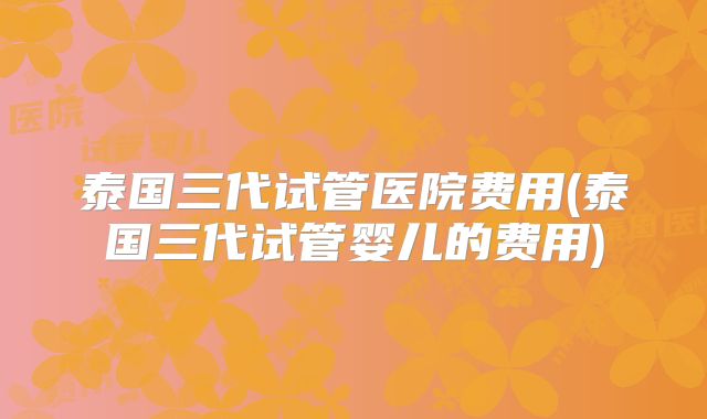 泰国三代试管医院费用(泰国三代试管婴儿的费用)