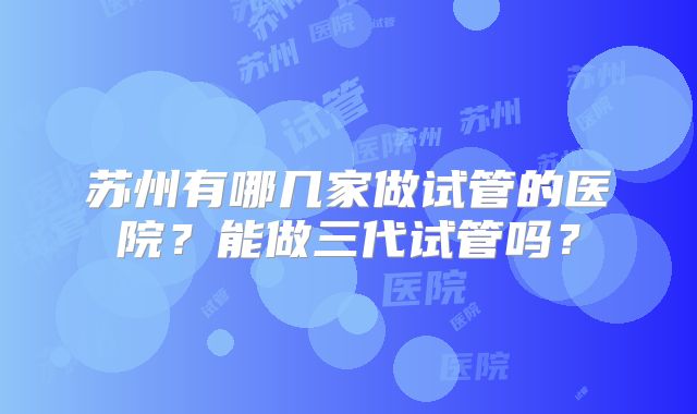 苏州有哪几家做试管的医院？能做三代试管吗？