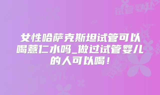 女性哈萨克斯坦试管可以喝薏仁水吗_做过试管婴儿的人可以喝!