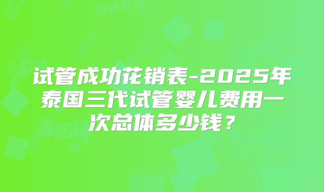 试管成功花销表-2025年泰国三代试管婴儿费用一次总体多少钱？