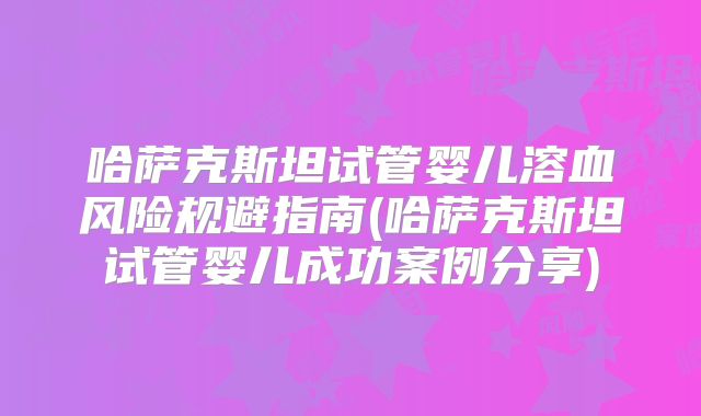 哈萨克斯坦试管婴儿溶血风险规避指南(哈萨克斯坦试管婴儿成功案例分享)