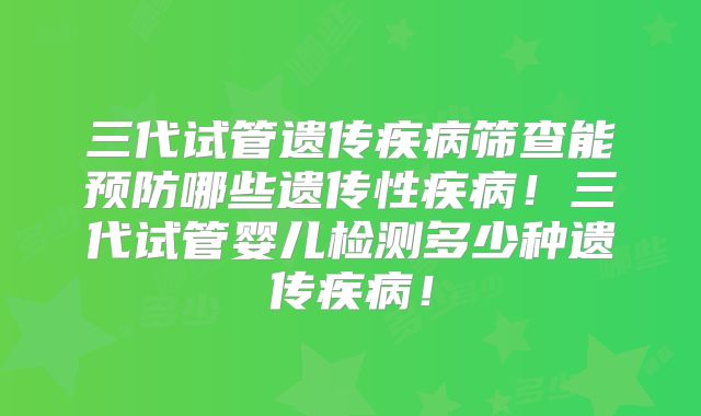 三代试管遗传疾病筛查能预防哪些遗传性疾病！三代试管婴儿检测多少种遗传疾病！