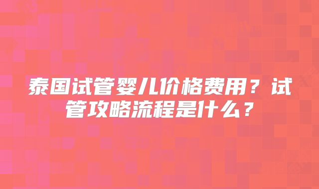 泰国试管婴儿价格费用？试管攻略流程是什么？