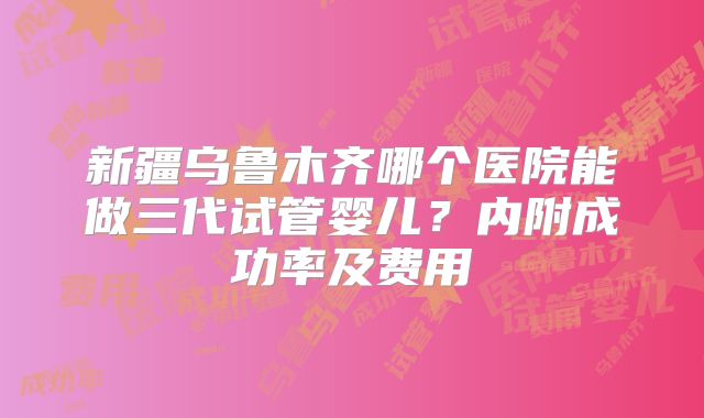 新疆乌鲁木齐哪个医院能做三代试管婴儿？内附成功率及费用