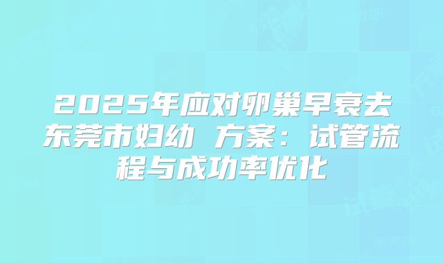 2025年应对卵巢早衰去东莞市妇幼 方案:试管流程与成功率优化