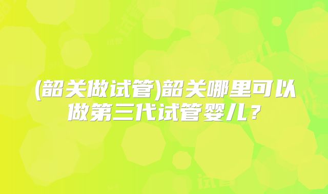 (韶关做试管)韶关哪里可以做第三代试管婴儿？