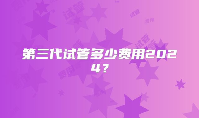 第三代试管多少费用2024？