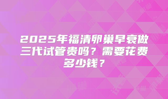 2025年福清卵巢早衰做三代试管贵吗?需要花费多少钱?