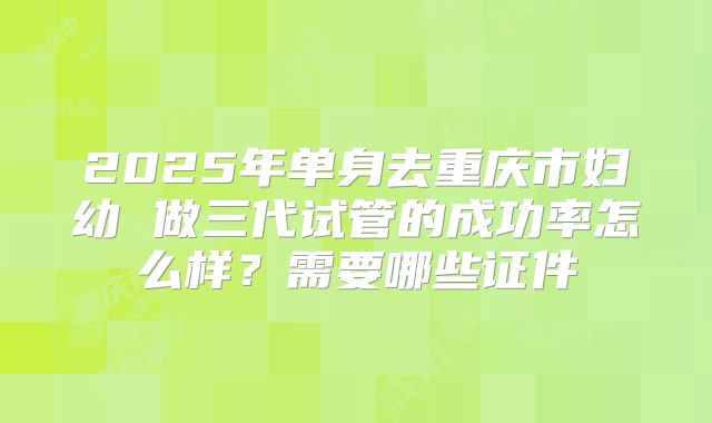2025年单身去重庆市妇幼 做三代试管的成功率怎么样？需要哪些证件